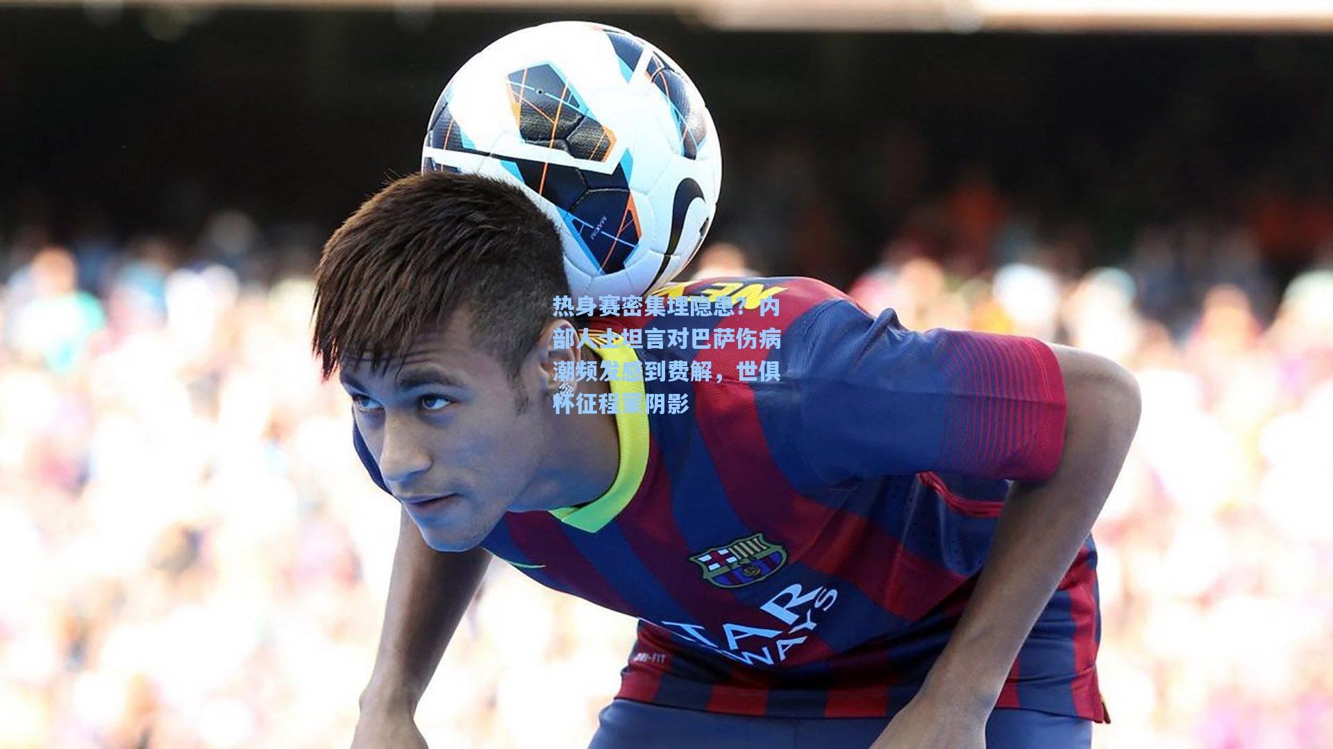 热身赛密集埋隐患？内部人士坦言对巴萨伤病潮频发感到费解，世俱杯征程蒙阴影